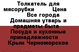 Толкатель для мясорубки BRAUN › Цена ­ 600 - Все города Домашняя утварь и предметы быта » Посуда и кухонные принадлежности   . Крым,Черноморское